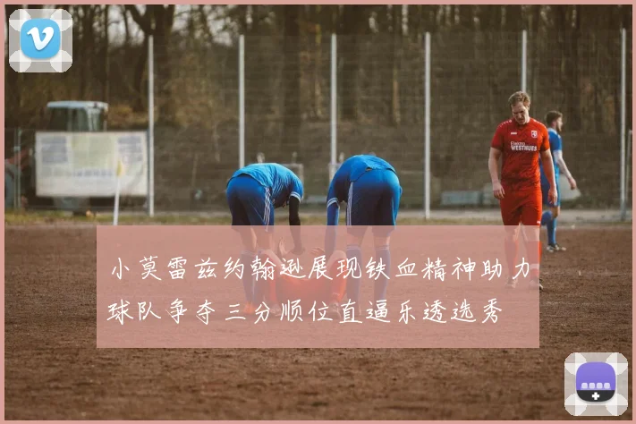 小莫雷兹约翰逊展现铁血精神助力球队争夺三分顺位直逼乐透选秀