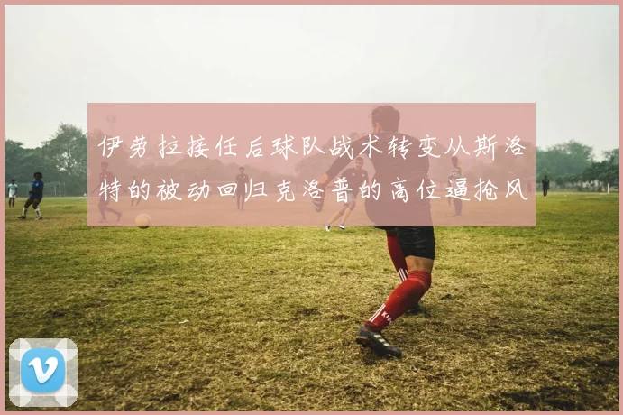 伊劳拉接任后球队战术转变从斯洛特的被动回归克洛普的高位逼抢风格