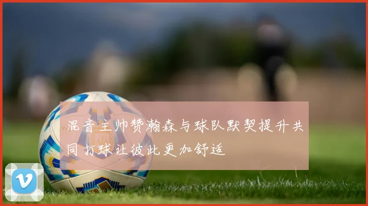 混音主帅赞瀚森与球队默契提升共同打球让彼此更加舒适