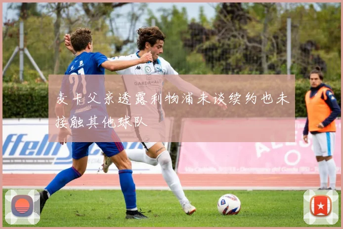 麦卡父亲透露利物浦未谈续约也未接触其他球队