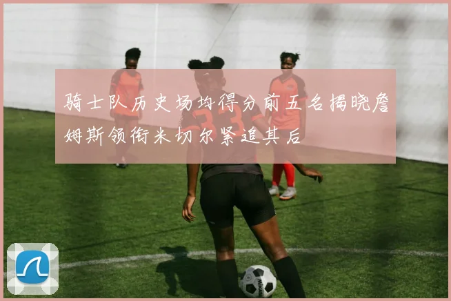 骑士队历史场均得分前五名揭晓詹姆斯领衔米切尔紧追其后