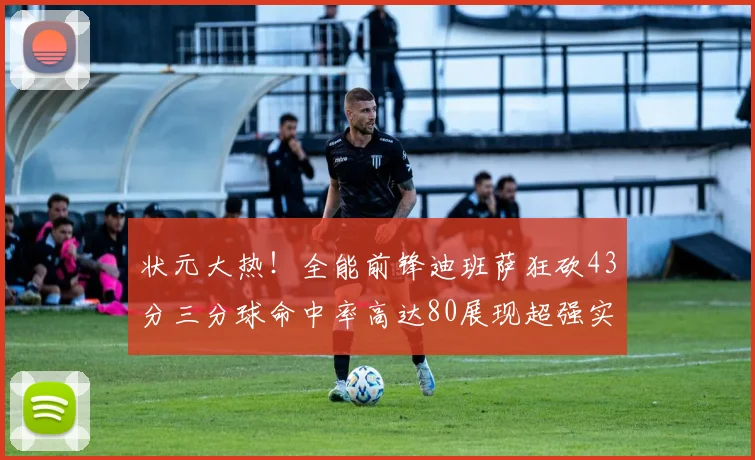 状元大热！全能前锋迪班萨狂砍43分三分球命中率高达80展现超强实力