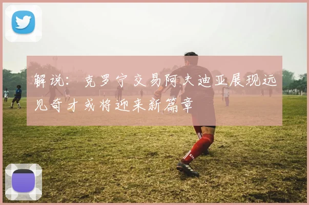 解说：克罗宁交易阿夫迪亚展现远见奇才或将迎来新篇章