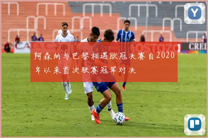 阿森纳与巴黎相遇欧冠决赛自2020年以来首次联赛冠军对决