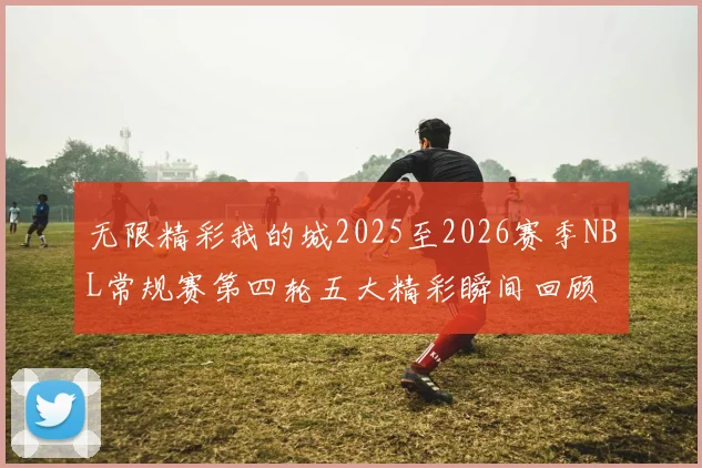 无限精彩我的城2025至2026赛季NBL常规赛第四轮五大精彩瞬间回顾