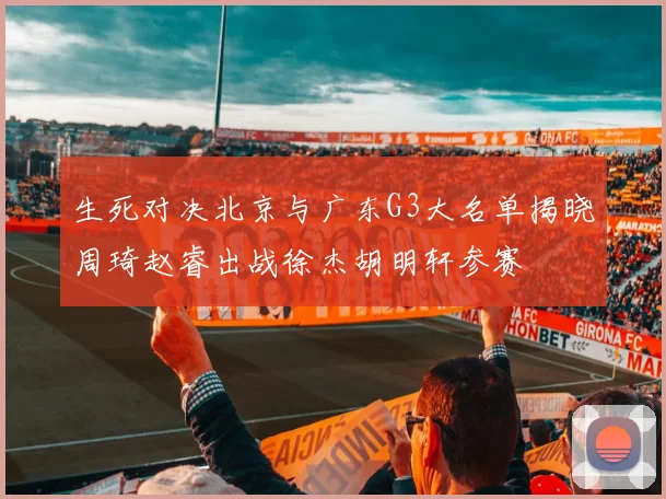 生死对决北京与广东G3大名单揭晓周琦赵睿出战徐杰胡明轩参赛