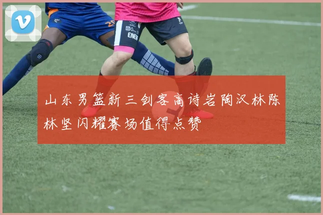 山东男篮新三剑客高诗岩陶汉林陈林坚闪耀赛场值得点赞