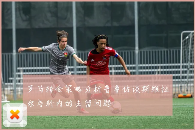 罗马转会策略分析普鲁佐谈斯维拉尔与科内的去留问题
