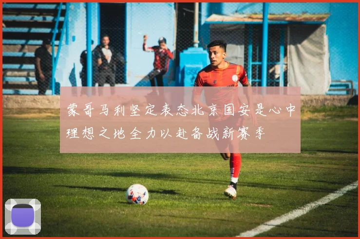 蒙哥马利坚定表态北京国安是心中理想之地全力以赴备战新赛季