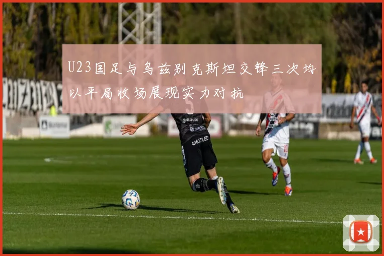 U23国足与乌兹别克斯坦交锋三次均以平局收场展现实力对抗