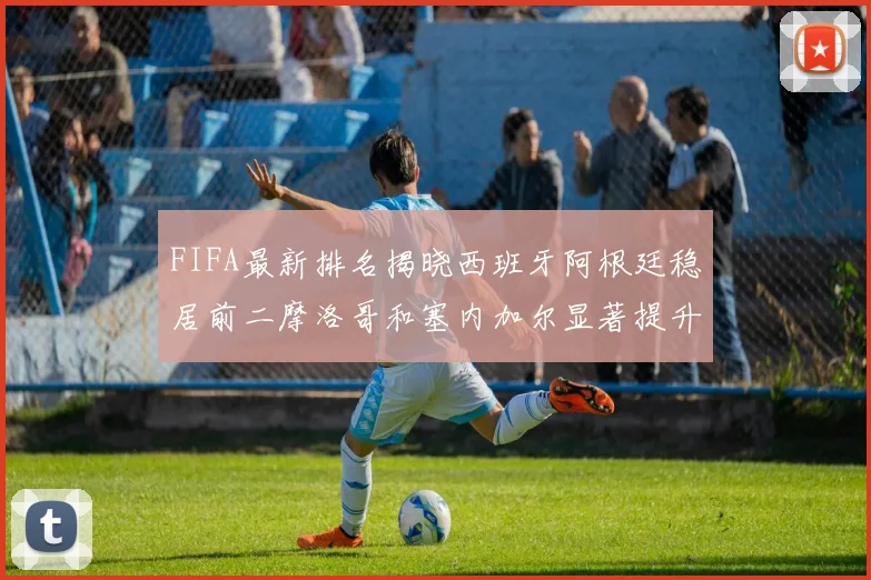 FIFA最新排名揭晓西班牙阿根廷稳居前二摩洛哥和塞内加尔显著提升
