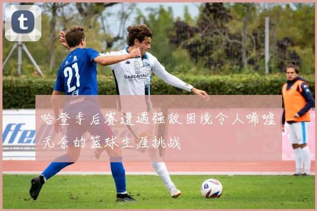 哈登季后赛遭遇强敌困境令人唏嘘无奈的篮球生涯挑战