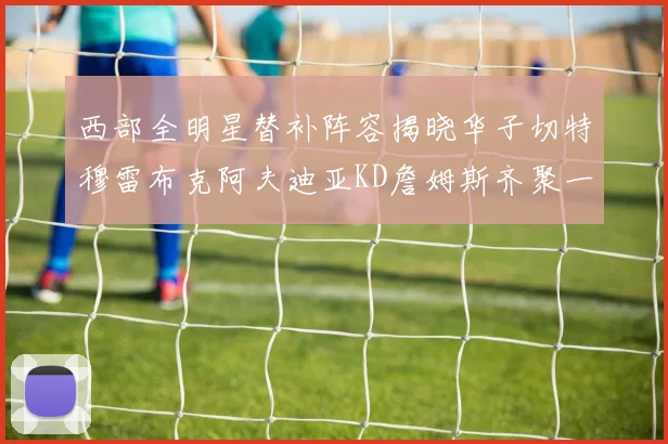 西部全明星替补阵容揭晓华子切特穆雷布克阿夫迪亚KD詹姆斯齐聚一堂