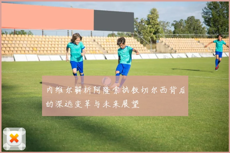 内维尔解析阿隆索执教切尔西背后的深远变革与未来展望