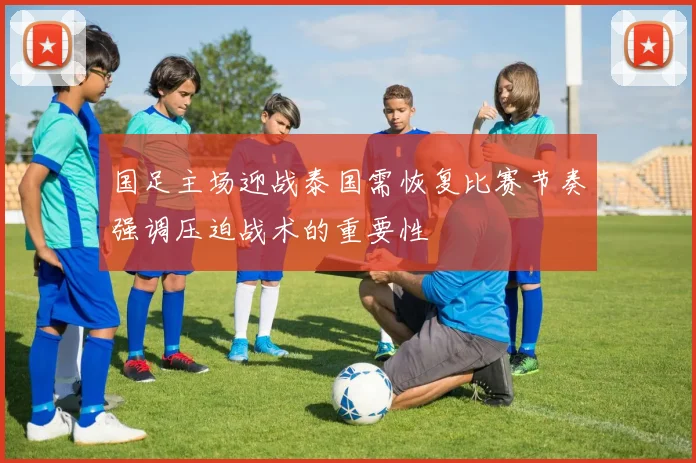 国足主场迎战泰国需恢复比赛节奏强调压迫战术的重要性