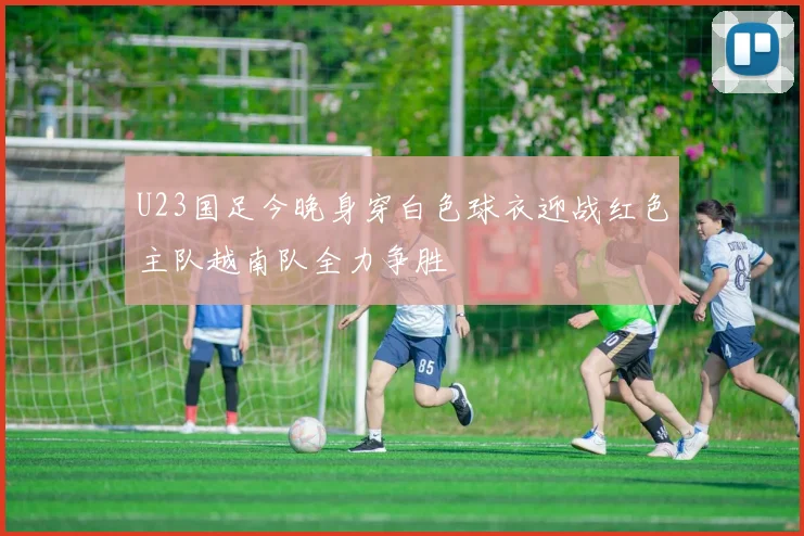 U23国足今晚身穿白色球衣迎战红色主队越南队全力争胜