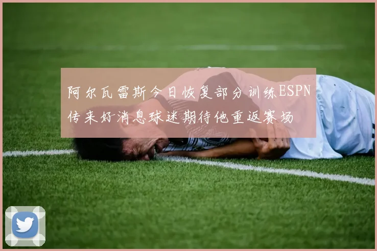 阿尔瓦雷斯今日恢复部分训练ESPN传来好消息球迷期待他重返赛场